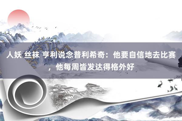 人妖 丝袜 亨利说念普利希奇：他要自信地去比赛，他每周皆发达得格外好