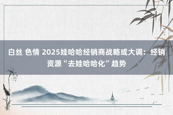 白丝 色情 2025娃哈哈经销商战略或大调：经销资源“去娃哈哈化”趋势