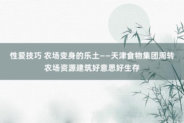 性爱技巧 农场变身的乐土——天津食物集团周转农场资源建筑好意思好生存