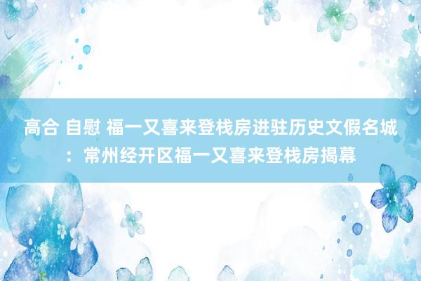 高合 自慰 福一又喜来登栈房进驻历史文假名城：常州经开区福一又喜来登栈房揭幕