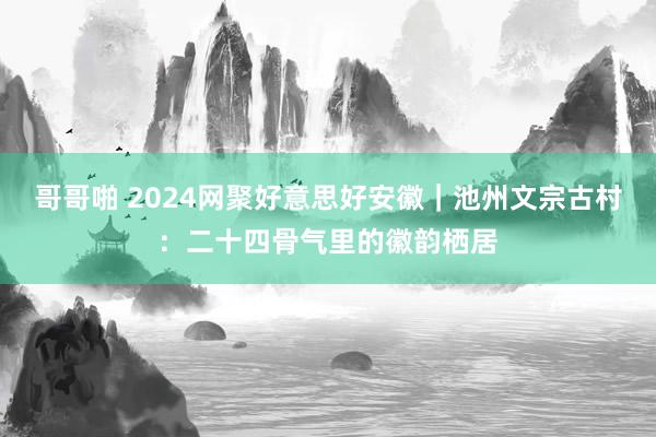 哥哥啪 2024网聚好意思好安徽｜池州文宗古村：二十四骨气里的徽韵栖居