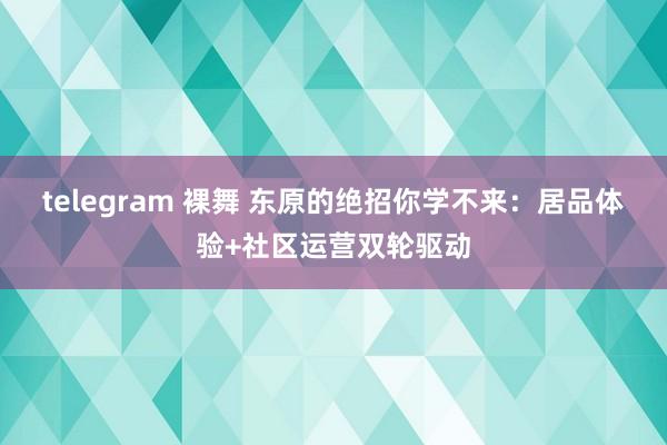 telegram 裸舞 东原的绝招你学不来：居品体验+社区运营双轮驱动