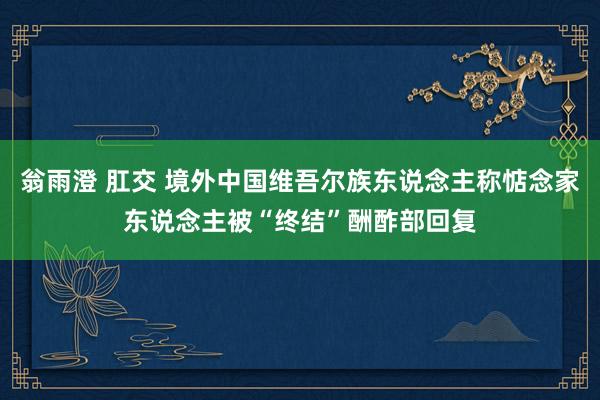 翁雨澄 肛交 境外中国维吾尔族东说念主称惦念家东说念主被“终结”酬酢部回复