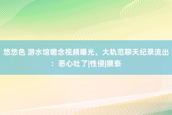 悠悠色 游水馆瞻念视频曝光，大轨范聊天纪录流出：恶心吐了|性侵|猥亵