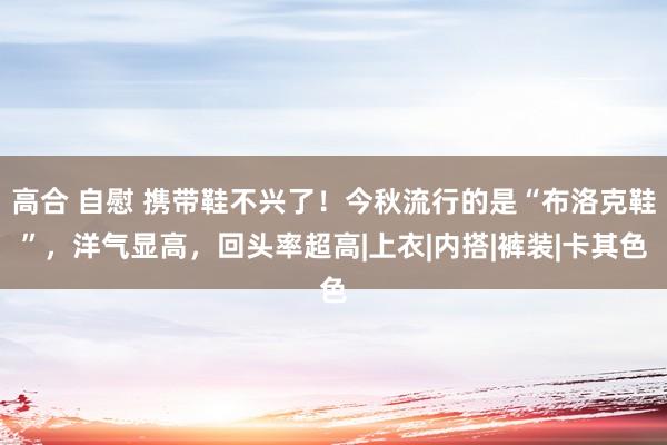 高合 自慰 携带鞋不兴了！今秋流行的是“布洛克鞋”，洋气显高，回头率超高|上衣|内搭|裤装|卡其色