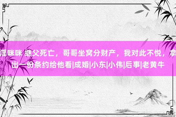 淫咪咪 继父死亡，哥哥坐窝分财产，我对此不悦，拿出一份条约给他看|成婚|小东|小伟|后事|老黄牛