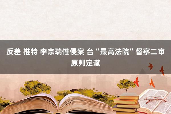 反差 推特 李宗瑞性侵案 台“最高法院”督察二审原判定谳