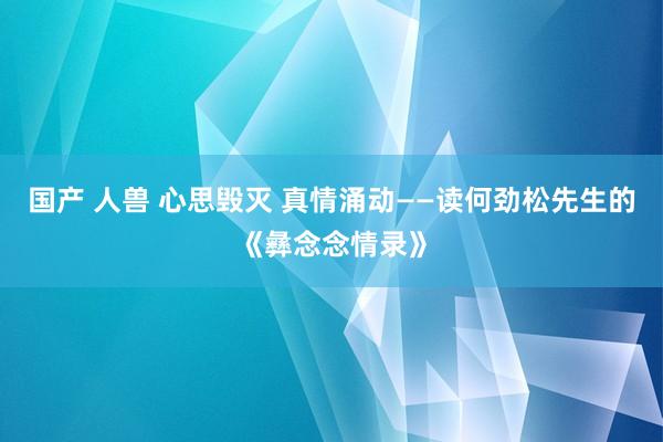 国产 人兽 心思毁灭 真情涌动——读何劲松先生的《彝念念情录》