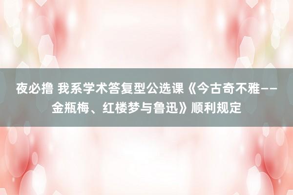 夜必撸 我系学术答复型公选课《今古奇不雅——金瓶梅、红楼梦与鲁迅》顺利规定