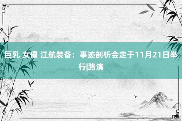 巨乳 女優 江航装备：事迹剖析会定于11月21日举行|路演