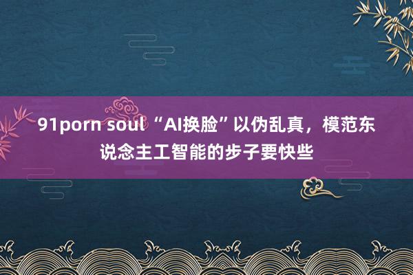 91porn soul “AI换脸”以伪乱真，模范东说念主工智能的步子要快些