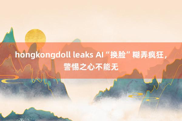 hongkongdoll leaks AI“换脸”糊弄疯狂，警惕之心不能无