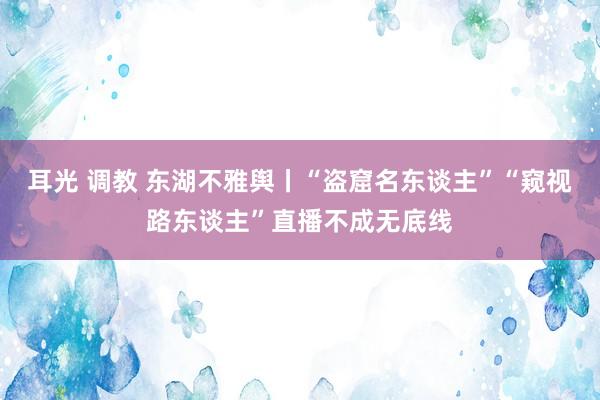 耳光 调教 东湖不雅舆丨“盗窟名东谈主”“窥视路东谈主”直播不成无底线