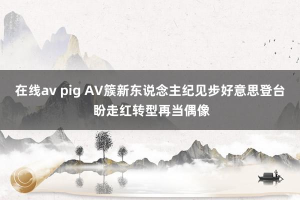 在线av pig AV簇新东说念主纪见步好意思登台 盼走红转型再当偶像