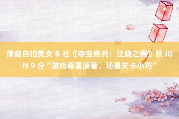 偷窥自拍美女 B 社《夺宝奇兵：迂腐之圈》获 IGN 9 分“游戏尊重原著、场景关卡小巧”