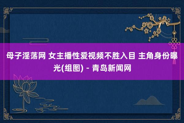 母子淫荡网 女主播性爱视频不胜入目 主角身份曝光(组图)－青岛新闻网