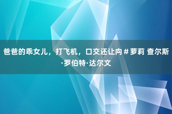 爸爸的乖女儿，打飞机，口交还让禸＃萝莉 查尔斯·罗伯特·达尔文