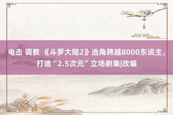 电击 调教 《斗罗大陆2》选角跨越8000东谈主，打造“2.5次元”立场剧集|改编