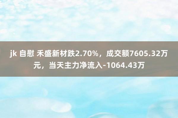 jk 自慰 禾盛新材跌2.70%，成交额7605.32万元，当天主力净流入-1064.43万