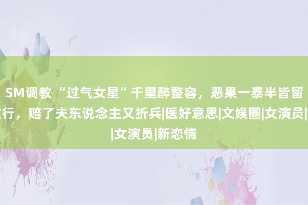 SM调教 “过气女星”千里醉整容，恶果一泰半皆留恋到这行，赔了夫东说念主又折兵|医好意思|文娱圈|女演员|新恋情