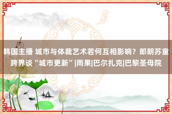 韩国主播 城市与体裁艺术若何互相影响？郎朗苏童跨界谈“城市更新”|雨果|巴尔扎克|巴黎圣母院