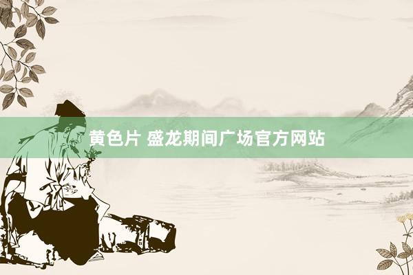 黄色片 盛龙期间广场官方网站