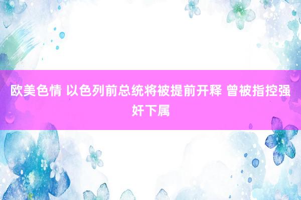 欧美色情 以色列前总统将被提前开释 曾被指控强奸下属