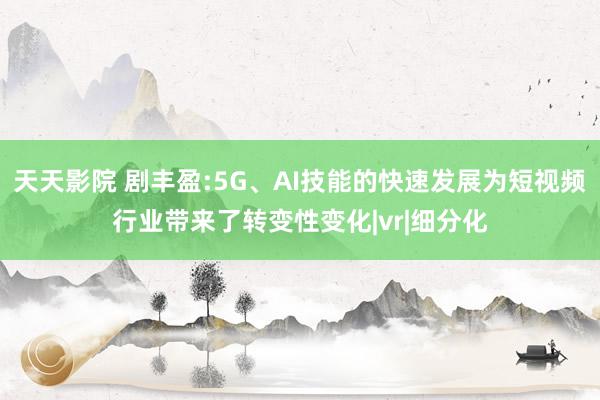 天天影院 剧丰盈:5G、AI技能的快速发展为短视频行业带来了转变性变化|vr|细分化