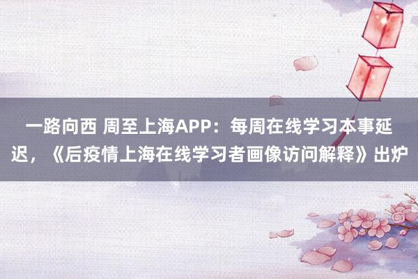 一路向西 周至上海APP：每周在线学习本事延迟，《后疫情上海在线学习者画像访问解释》出炉