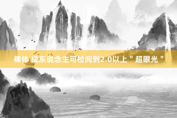 裸体 成东说念主可检阅到2.0以上＂超眼光＂